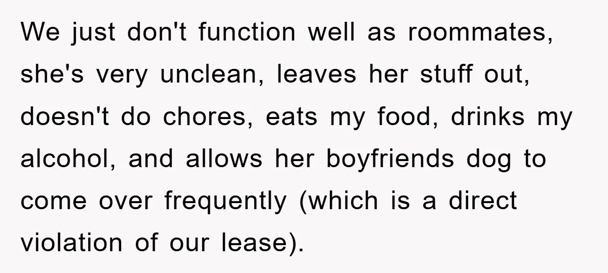 We just don't function well as roommates, she's very unclean, leaves her stuff out, doesn't do chores, eats my food, drinks my alcohol, and allows her boyfriends dog to come...