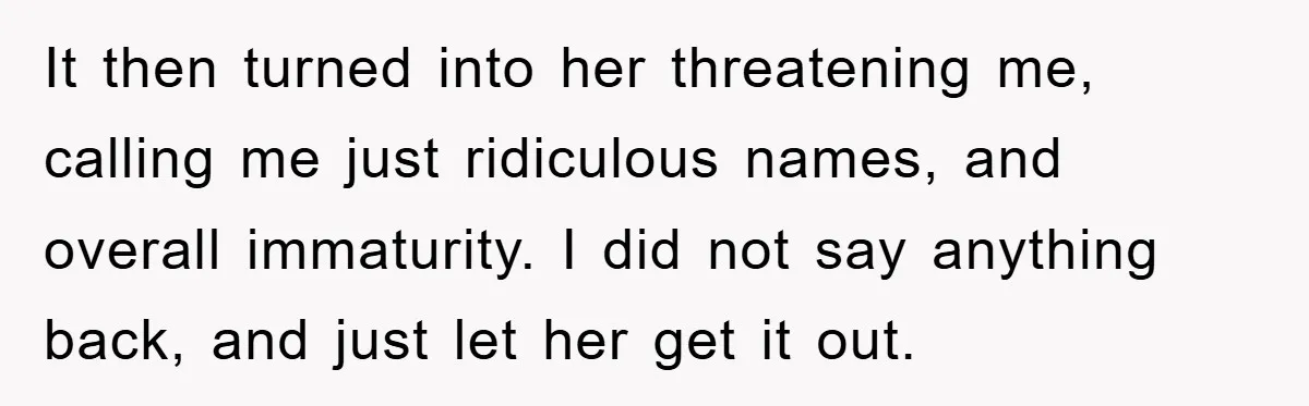 It then turned into her threatening me, calling me just ridiculous names, and overall immaturity. I did not say anything back, and just let her get it out.