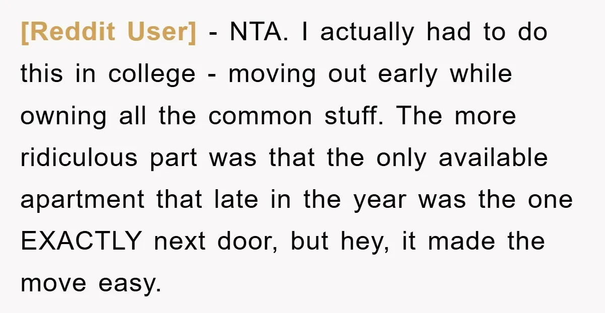[Reddit User] − NTA. I actually had to do this in college - moving out early while owning all the common stuff. The more ridiculous part was that the only...