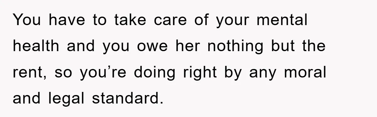 You have to take care of your mental health and you owe her nothing but the rent, so you’re doing right by any moral and legal standard.