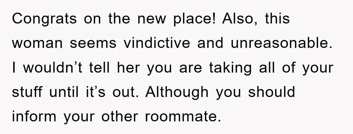 Congrats on the new place! Also, this woman seems vindictive and unreasonable. I wouldn’t tell her you are taking all of your stuff until it’s out. Although you should inform...