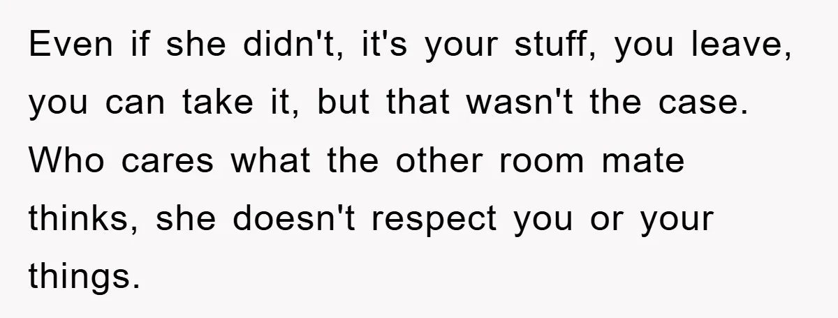 Even if she didn't, it's your stuff, you leave, you can take it, but that wasn't the case. Who cares what the other room mate thinks, she doesn't respect you...