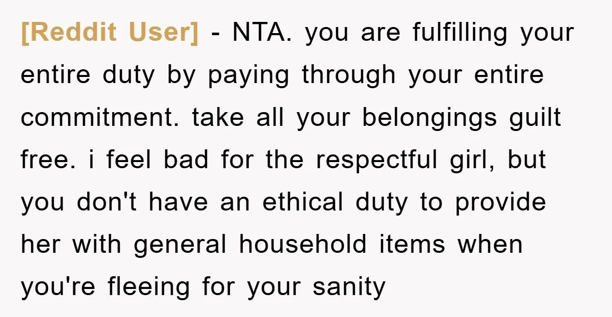 [Reddit User] − NTA. you are fulfilling your entire duty by paying through your entire commitment. take all your belongings guilt free. i feel bad for the respectful girl, but...