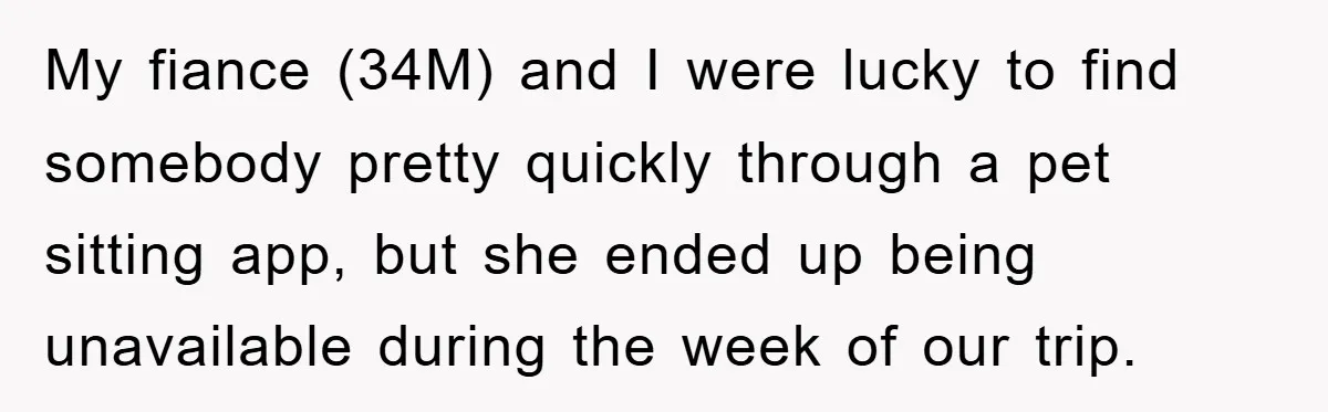 My fiance (34M) and I were lucky to find somebody pretty quickly through a pet sitting app, but she ended up being unavailable during the week of our trip.