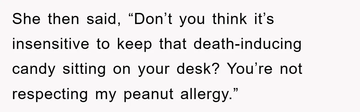 She then said, “Don’t you think it’s insensitive to keep that death-inducing candy sitting on your desk? You’re not respecting my peanut allergy.”
