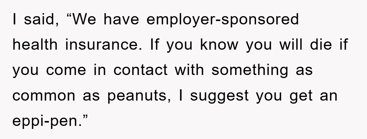 I said, “We have employer-sponsored health insurance. If you know you will die if you come in contact with something as common as peanuts, I suggest you get an eppi-pen.”