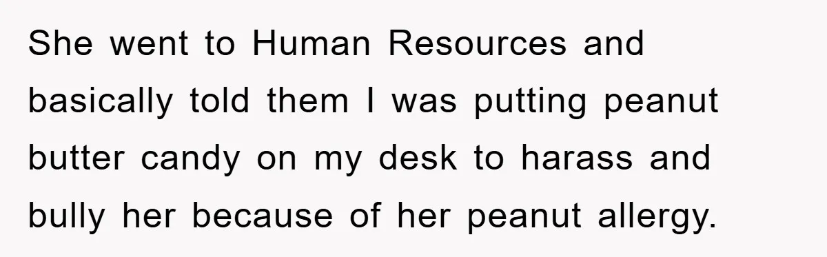 She went to Human Resources and basically told them I was putting peanut butter candy on my desk to harass and bully her because of her peanut allergy.