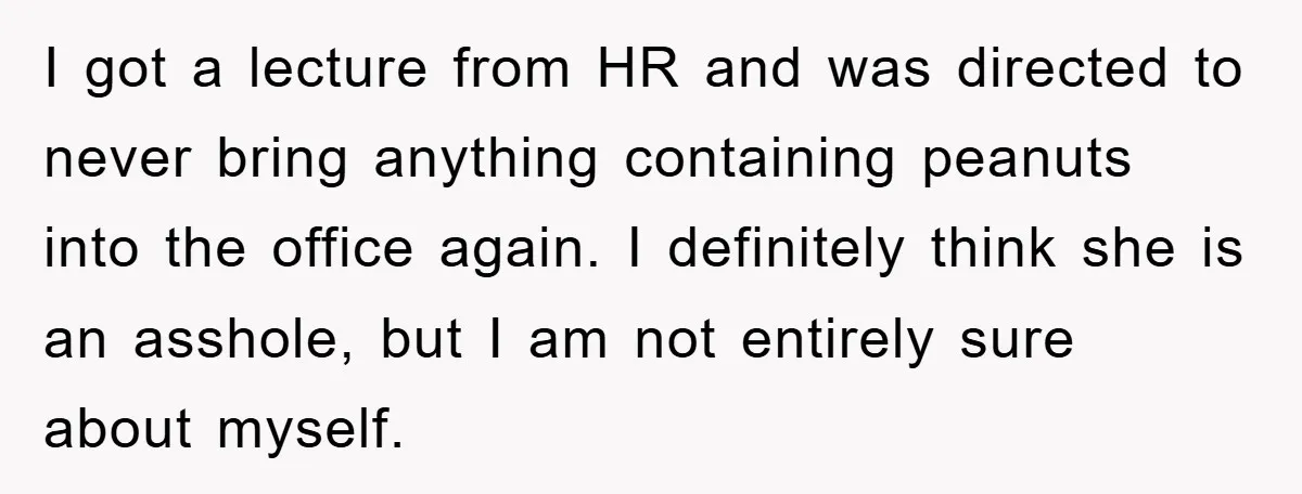 I got a lecture from HR and was directed to never bring anything containing peanuts into the office again. I definitely think she is an asshole, but I am not...
