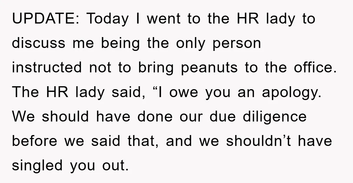 UPDATE: Today I went to the HR lady to discuss me being the only person instructed not to bring peanuts to the office. The HR lady said, “I owe you...
