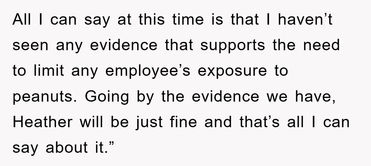 All I can say at this time is that I haven’t seen any evidence that supports the need to limit any employee’s exposure to peanuts. Going by the evidence we...