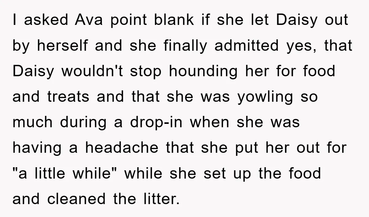 I asked Ava point blank if she let Daisy out by herself and she finally admitted yes, that Daisy wouldn't stop hounding her for food and treats and that she...