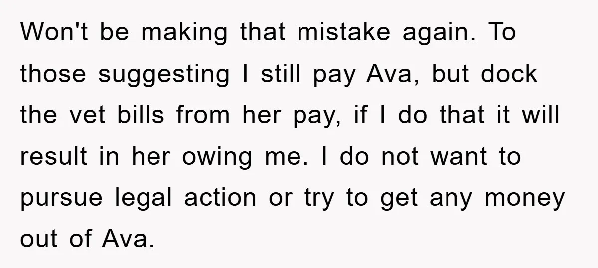 Won't be making that mistake again. To those suggesting I still pay Ava, but dock the vet bills from her pay, if I do that it will result in her...