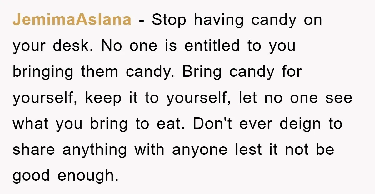 JemimaAslana − Stop having candy on your desk. No one is entitled to you bringing them candy. Bring candy for yourself, keep it to yourself, let no one see what...