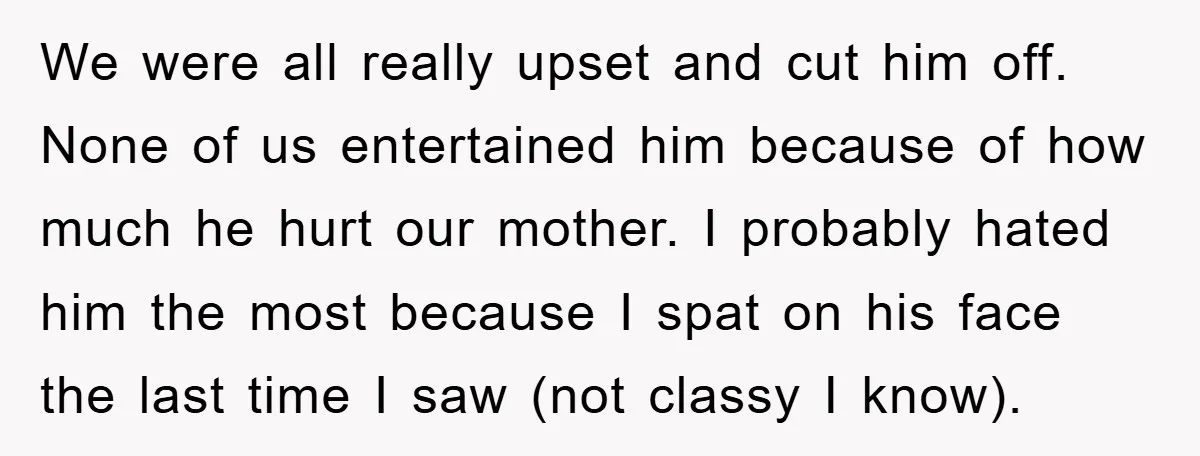 We were all really upset and cut him off. None of us entertained him because of how much he hurt our mother. I probably hated him the most because I...