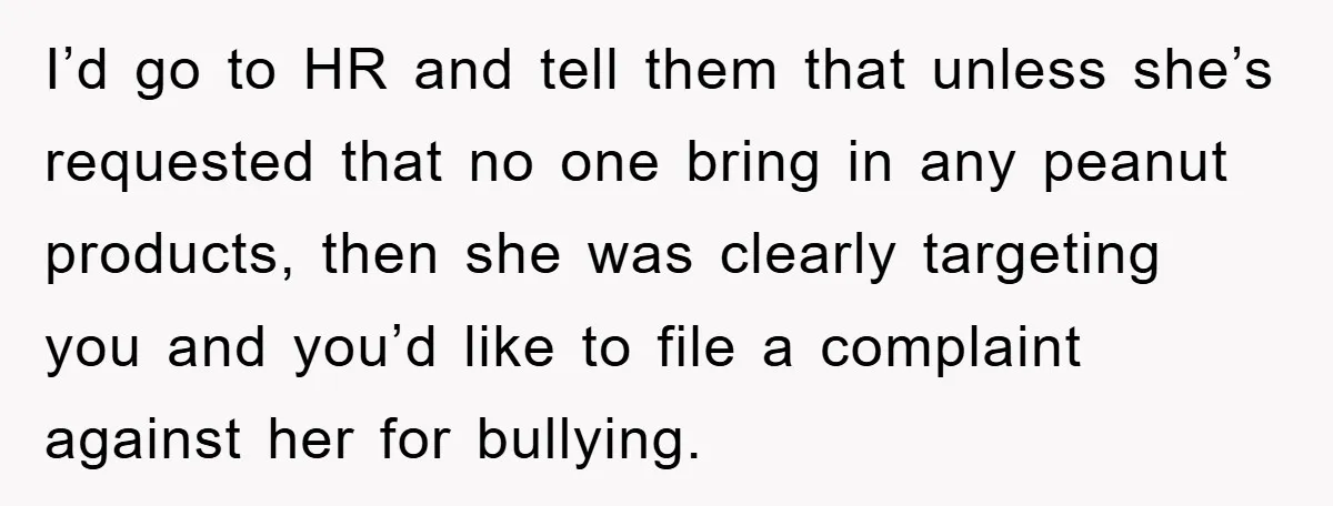 I’d go to HR and tell them that unless she’s requested that no one bring in any peanut products, then she was clearly targeting you and you’d like to file...