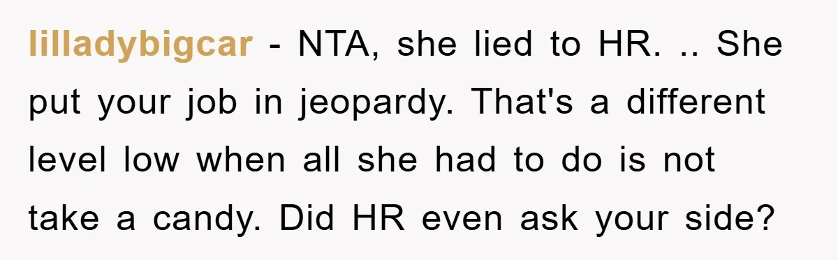 lilladybigcar − NTA, she lied to HR. .. She put your job in jeopardy. That's a different level low when all she had to do is not take a candy....