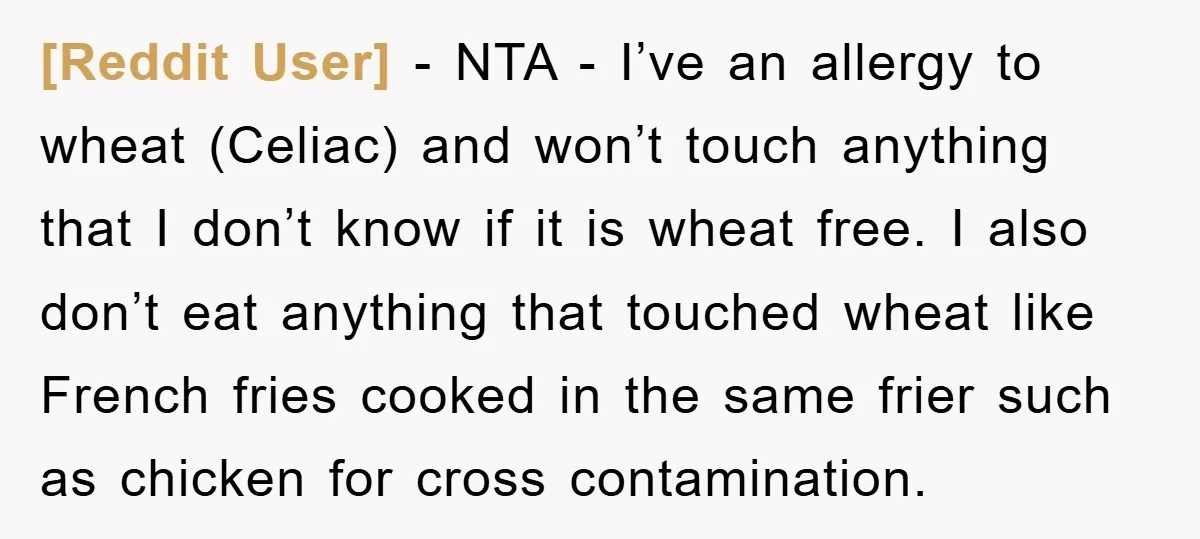 [Reddit User] − NTA - I’ve an allergy to wheat (Celiac) and won’t touch anything that I don’t know if it is wheat free. I also don’t eat anything that...