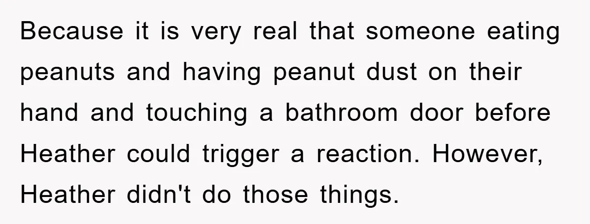Because it is very real that someone eating peanuts and having peanut dust on their hand and touching a bathroom door before Heather could trigger a reaction. However, Heather didn't...