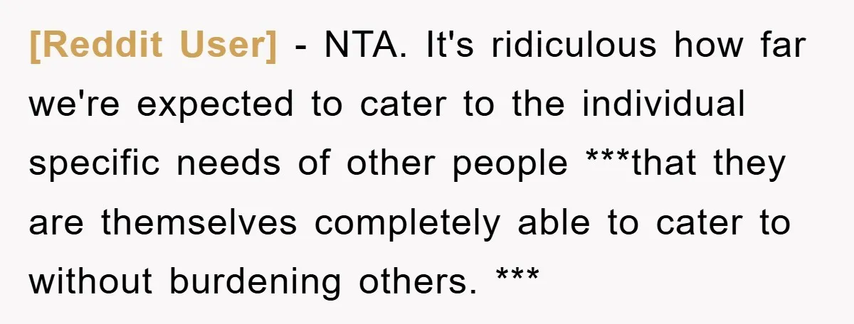 [Reddit User] − NTA. It's ridiculous how far we're expected to cater to the individual specific needs of other people ***that they are themselves completely able to cater to without...