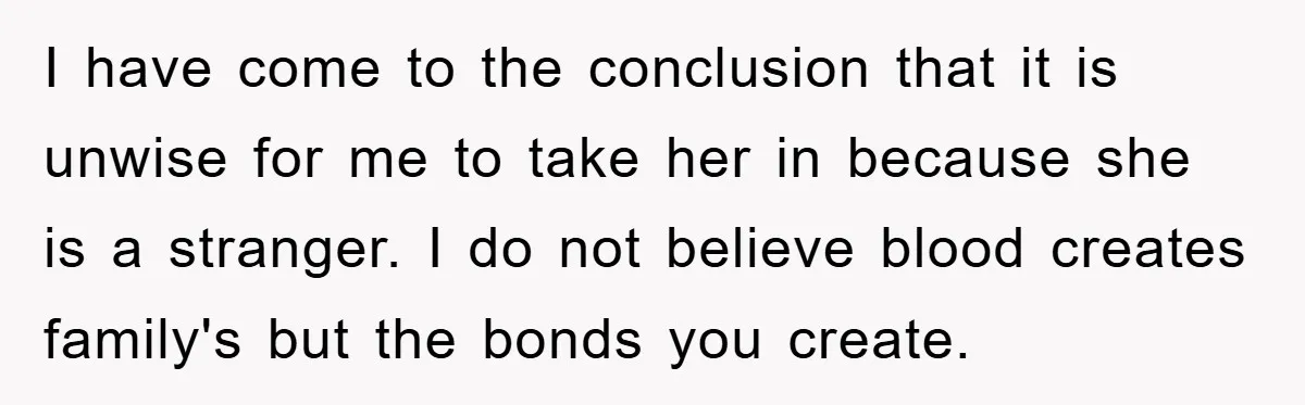 I have come to the conclusion that it is unwise for me to take her in because she is a stranger. I do not believe blood creates family's but the...