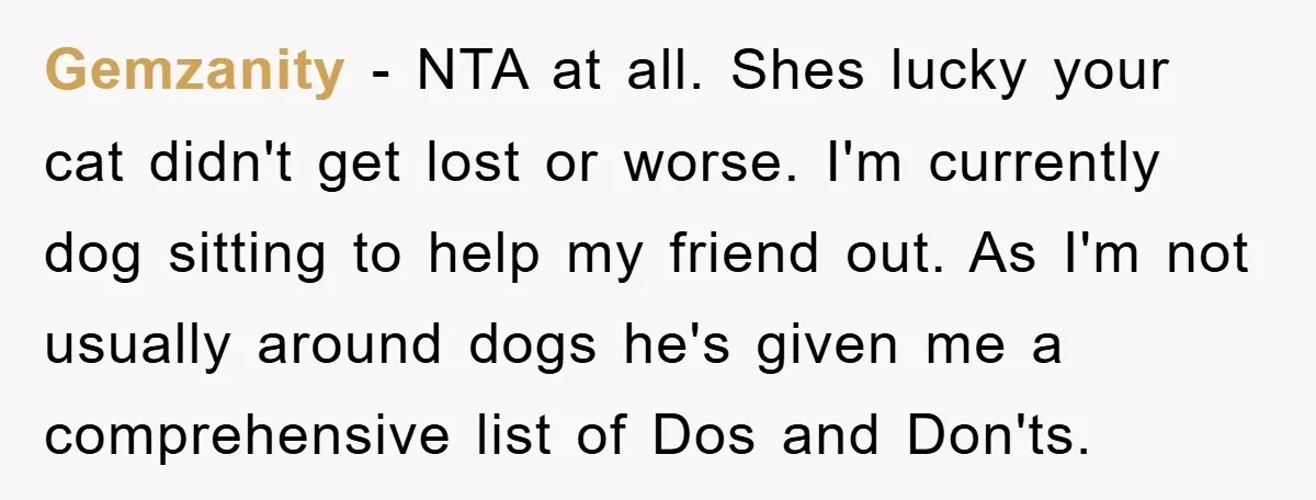 Gemzanity − NTA at all. Shes lucky your cat didn't get lost or worse. I'm currently dog sitting to help my friend out. As I'm not usually around dogs he's...