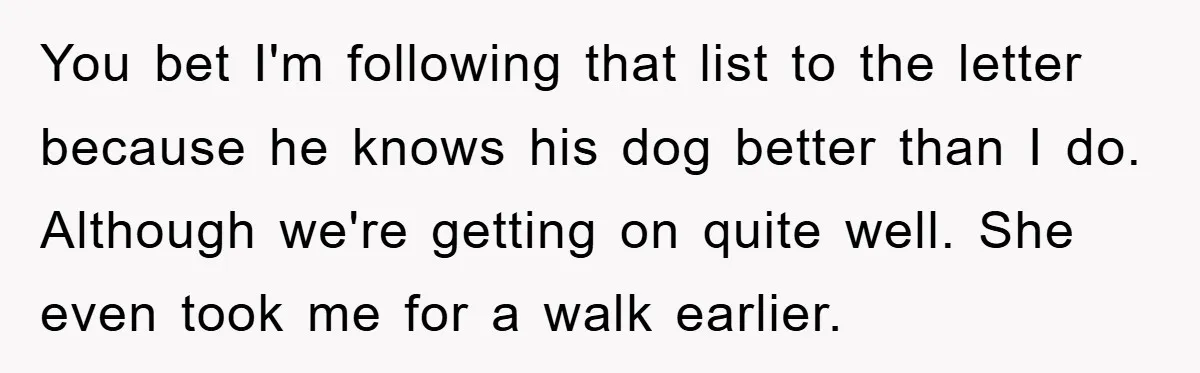 You bet I'm following that list to the letter because he knows his dog better than I do. Although we're getting on quite well. She even took me for a...