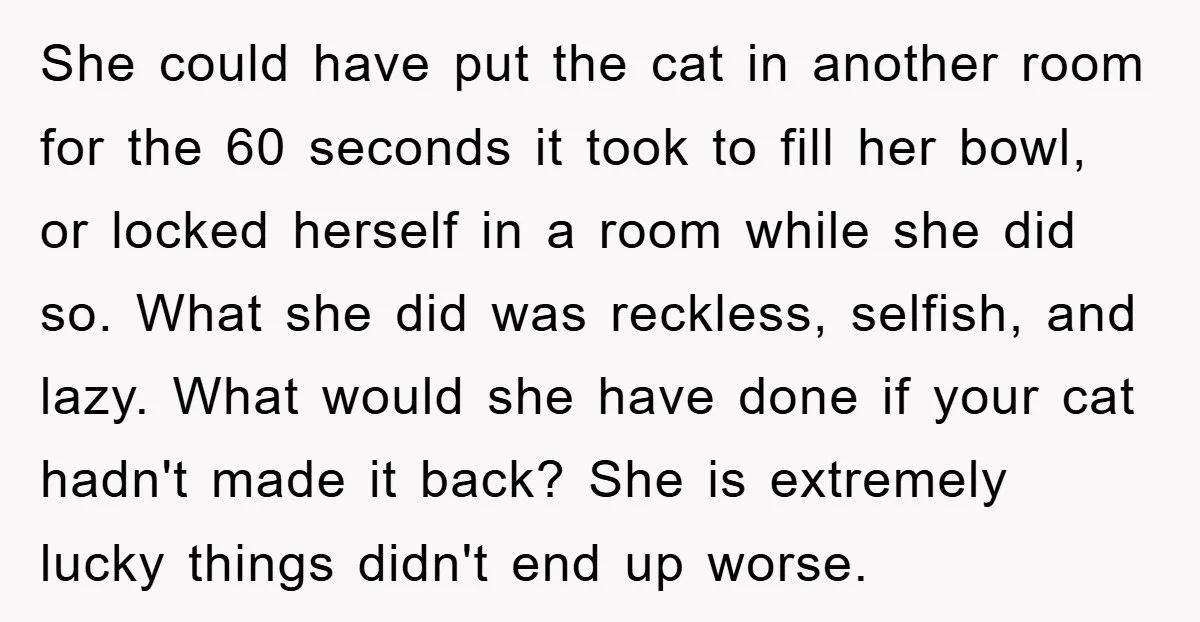 She could have put the cat in another room for the 60 seconds it took to fill her bowl, or locked herself in a room while she did so. What...