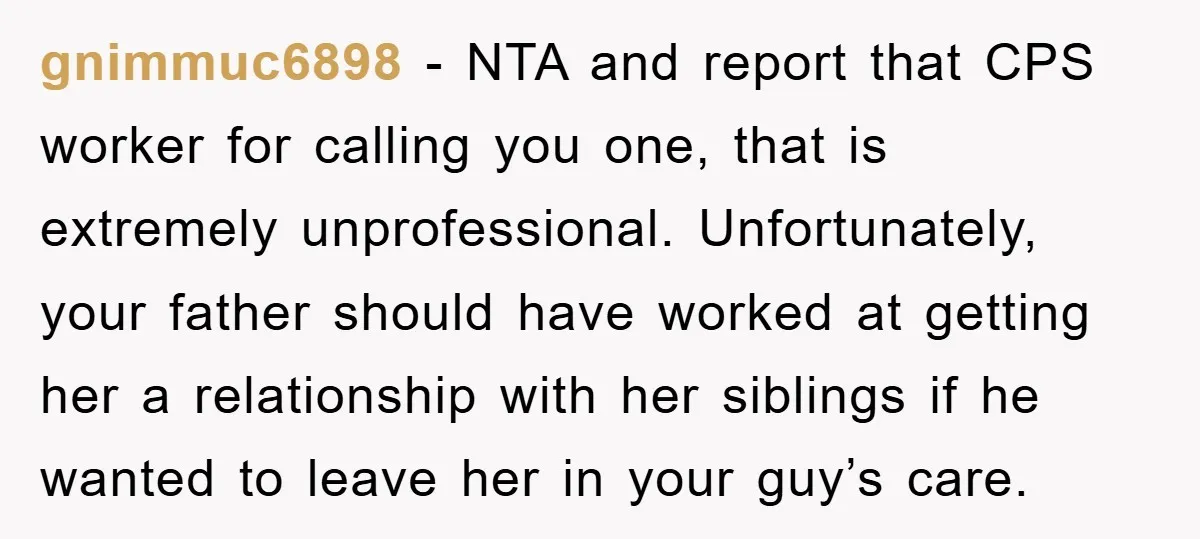 gnimmuc6898 − NTA and report that CPS worker for calling you one, that is extremely unprofessional. Unfortunately, your father should have worked at getting her a relationship with her siblings...