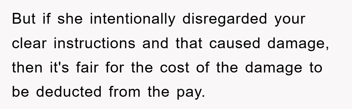 But if she intentionally disregarded your clear instructions and that caused damage, then it's fair for the cost of the damage to be deducted from the pay.
