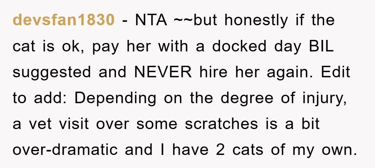 devsfan1830 − NTA ~~but honestly if the cat is ok, pay her with a docked day BIL suggested and NEVER hire her again. Edit to add: Depending on the degree...
