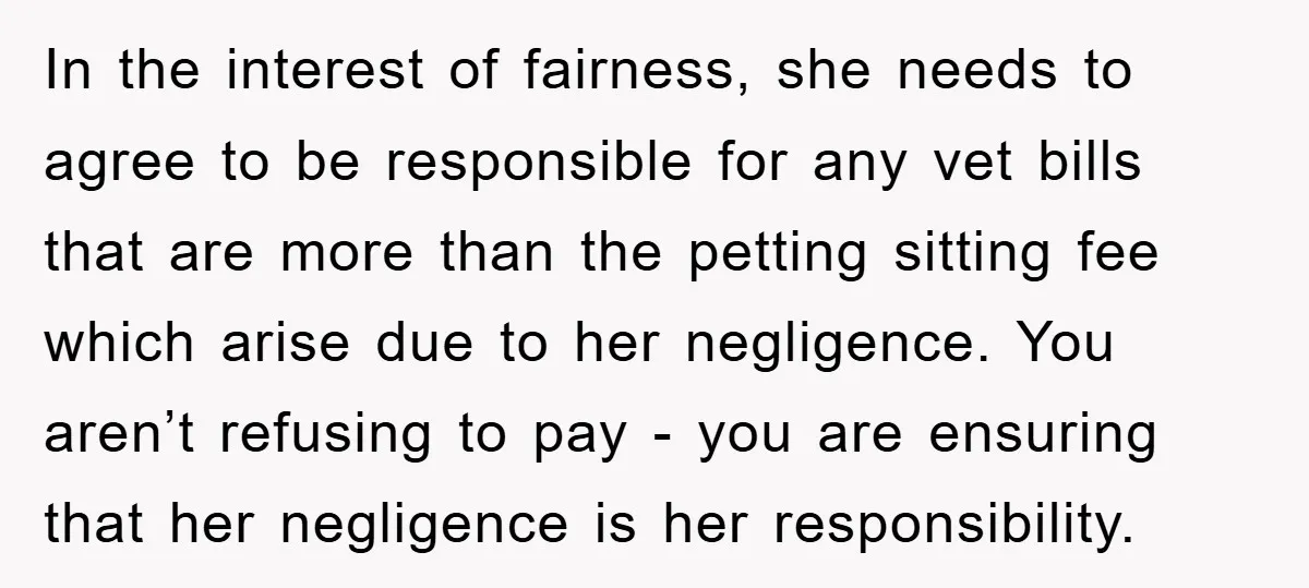 In the interest of fairness, she needs to agree to be responsible for any vet bills that are more than the petting sitting fee which arise due to her negligence....