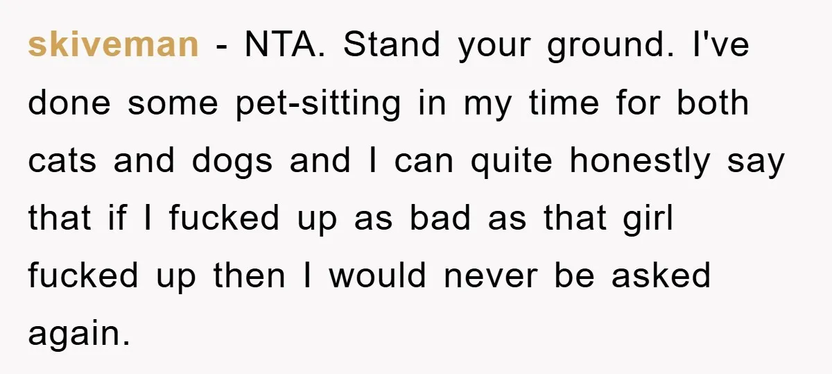 skiveman − NTA. Stand your ground. I've done some pet-sitting in my time for both cats and dogs and I can quite honestly say that if I fucked up as...