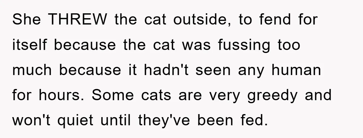 She THREW the cat outside, to fend for itself because the cat was fussing too much because it hadn't seen any human for hours. Some cats are very greedy and...