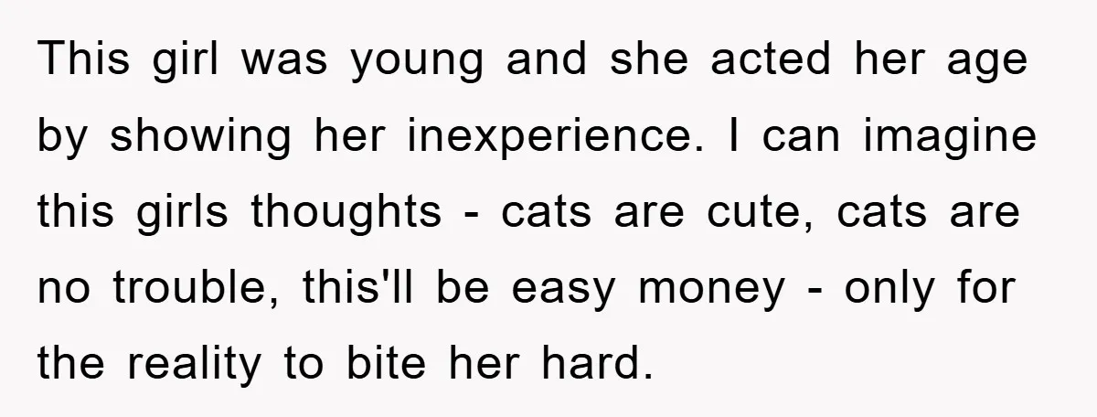 This girl was young and she acted her age by showing her inexperience. I can imagine this girls thoughts - cats are cute, cats are no trouble, this'll be easy...