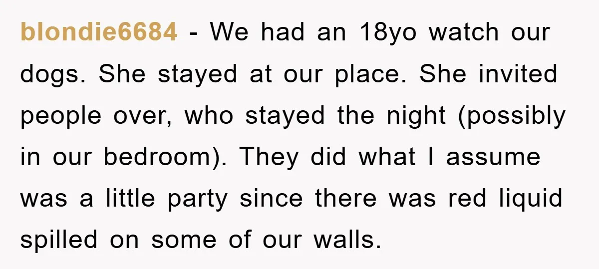 blondie6684 − We had an 18yo watch our dogs. She stayed at our place. She invited people over, who stayed the night (possibly in our bedroom). They did what I...