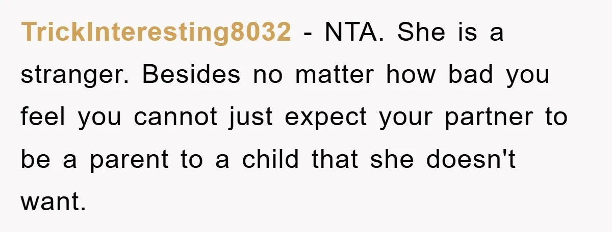 TrickInteresting8032 − NTA. She is a stranger. Besides no matter how bad you feel you cannot just expect your partner to be a parent to a child that she doesn't...