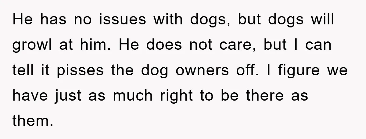 He has no issues with dogs, but dogs will growl at him. He does not care, but I can tell it pisses the dog owners off. I figure we have...