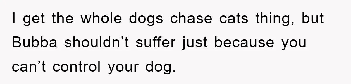 I get the whole dogs chase cats thing, but Bubba shouldn’t suffer just because you can’t control your dog.