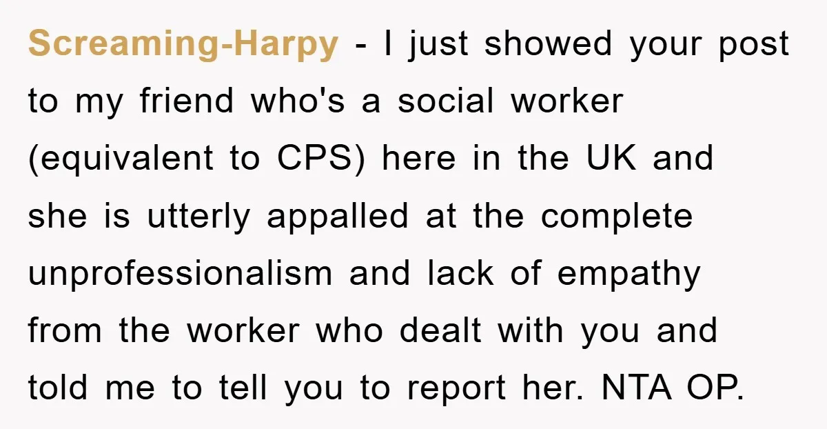 Screaming-Harpy − I just showed your post to my friend who's a social worker (equivalent to CPS) here in the UK and she is utterly appalled at the complete unprofessionalism...