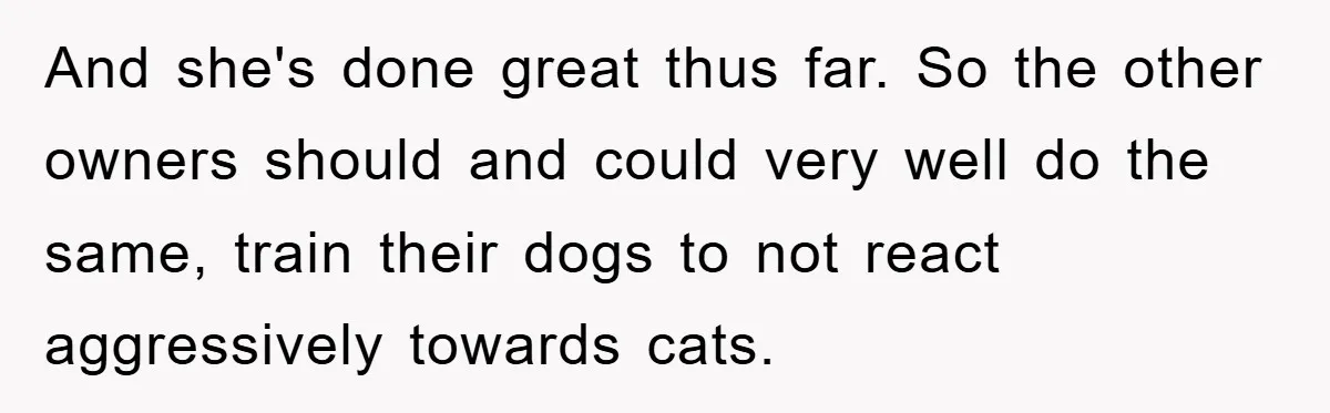 And she's done great thus far. So the other owners should and could very well do the same, train their dogs to not react aggressively towards cats.