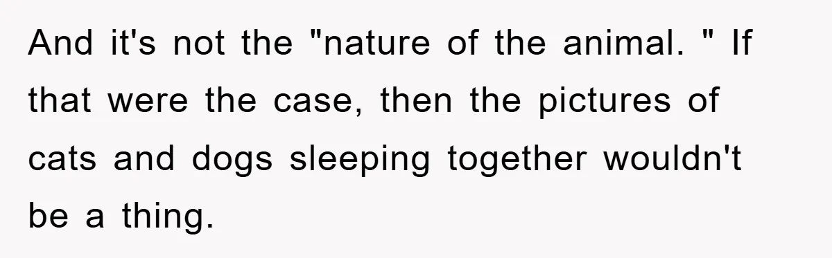 And it's not the "nature of the animal. " If that were the case, then the pictures of cats and dogs sleeping together wouldn't be a thing.