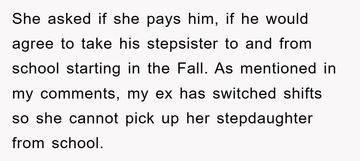 She asked if she pays him, if he would agree to take his stepsister to and from school starting in the Fall. As mentioned in my comments, my ex has...