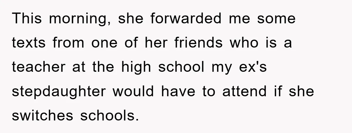 This morning, she forwarded me some texts from one of her friends who is a teacher at the high school my ex's stepdaughter would have to attend if she switches...