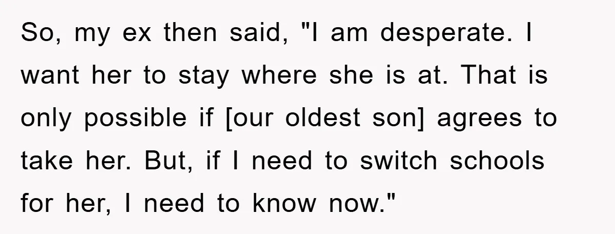 So, my ex then said, "I am desperate. I want her to stay where she is at. That is only possible if [our oldest son] agrees to take her. But,...