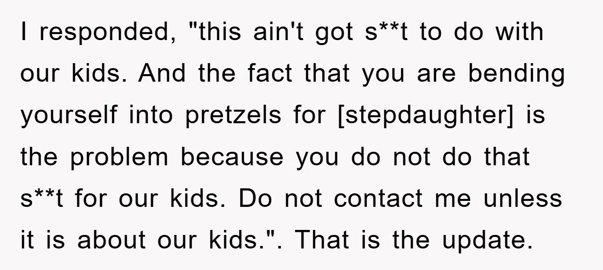 I responded, "this ain't got s**t to do with our kids. And the fact that you are bending yourself into pretzels for [stepdaughter] is the problem because you do not...