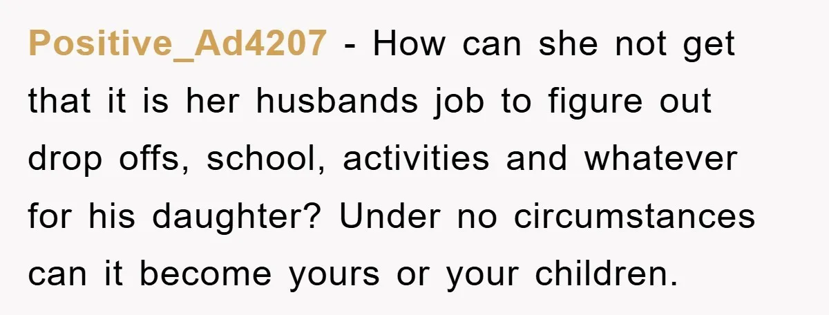 Positive_Ad4207 − How can she not get that it is her husbands job to figure out drop offs, school, activities and whatever for his daughter? Under no circumstances can it...