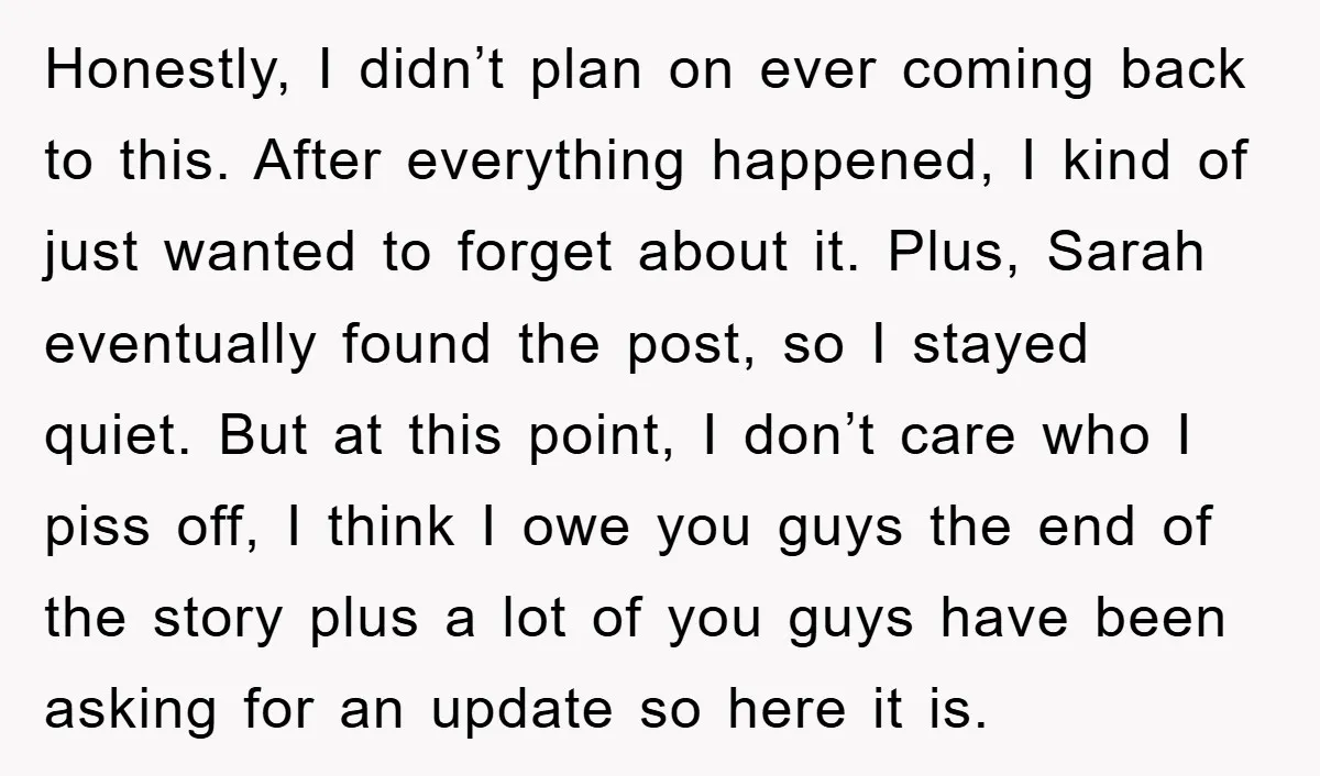 Honestly, I didn’t plan on ever coming back to this. After everything happened, I kind of just wanted to forget about it. Plus, Sarah eventually found the post, so I...