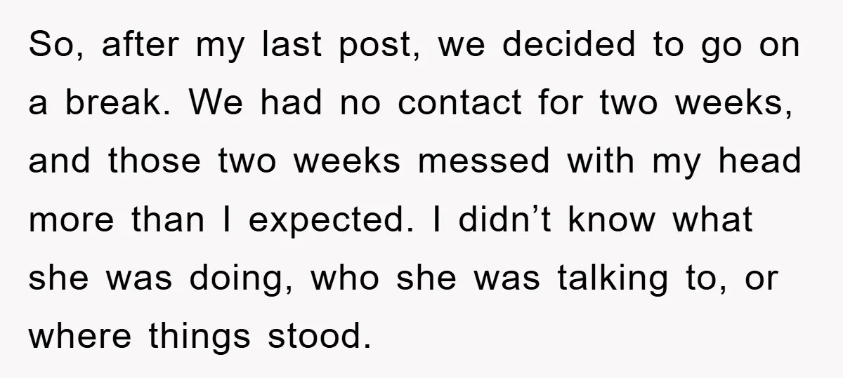 So, after my last post, we decided to go on a break. We had no contact for two weeks, and those two weeks messed with my head more than I...