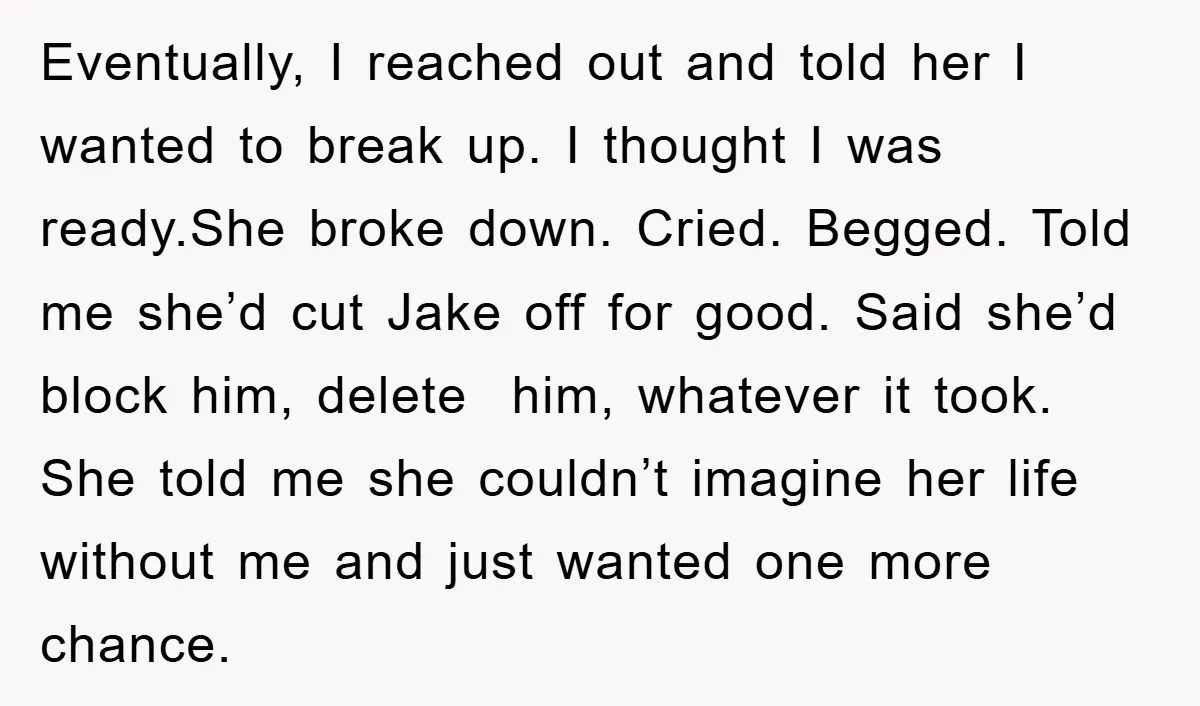 Eventually, I reached out and told her I wanted to break up. I thought I was ready.She broke down. Cried. Begged. Told me she’d cut Jake off for good. Said...