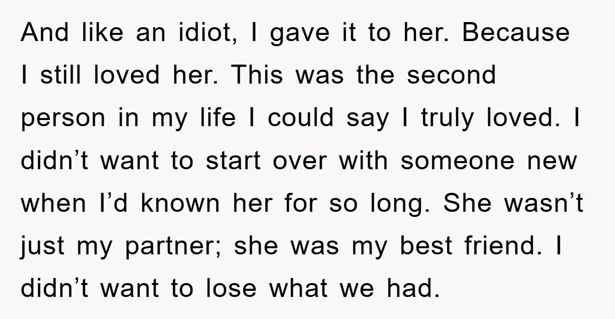 And like an idiot, I gave it to her. Because I still loved her. This was the second person in my life I could say I truly loved. I didn’t...